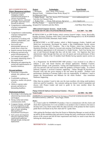 KEY COMPETENCIES
Project Management attributes
 Good track record of
managing complex
multifunctional projects in
various environments.
 Creating effective, informed
and highly motivated teams
focused on delivery
 Comprehensive understanding
of project management
methodologies
Project Technologies Portal Details
1. Boxmusiq J2EE, Struts, DAO Factory www.bigmusicmart.com
Musical Portal Validation Frame Work, Mysql 5.0
for Malaysian Client.
2. Makka Masjid Asp. Net, Access, FLV Converter www.makkamasjid.com
Activities for Chennai Client
3. Walker Web Vb.net, Web services, Sql server www.lstpark.com
Pro Plus Product access for web server
designed for Garments and shoe Marts. ..And Many More Projects.
AlRuwaished Computer Systems, - Saudi Arabia.
SENIOR SOFTWARE ENGINEER/PROGRAMMER Feb 2005 – Nov 2006
 Comprehensive understanding
of project management
methodologies. 
 Experience of working with
sponsors, stakeholders, and
solution providers. 
 Successful and
demonstrable delivery of
results from a client site. 
 Superb customer facing skills. 
 Producing and delivering
project documentation, e.g.
user manuals and support. 
 Accurately identifying client’s
key requirements. 
 Managing and supporting the
testing and implementation of
business initiatives.

Personal attributes
 Possessing a responsible
attitude, tact, patience, and
courtesy. 
 Comfortable working on
numerous, smaller size pieces
of work. 
 Ability to operate under
pressure and deliver to
demanding deadlines.
Professional attributes
 Knowledge in developing and
administering resource plans
and budgets. 
 Strong verbal and written
communication skills. 
 Computer literate, with high
level of competence in the
use of the Microsoft Office
suite of tools, including
Microsoft Excel /
PowerPoint/Visio/Project. 
 Full systems development
lifecycle experience from
requirements gathering
through design, testing and
deployment. 

RCSSPACE2005 Is an ERP Product which contains General Ledger, Assets, Receivable,
Payable, Inventory, Purchase, Sales, Petty Cash and HR Management at AL RUWAISHED
COMPUTER SYSTEMS, Dammam, Saudi Arabia.
Duties:
RCSSPACE2005 is an ERP product, which is Multi-Language (Arabic, English) and
Multi-User environment, Developed for mainly a Big Establishments having various
branches around the GCC Countries. This is the Product, which have features from
Quotation (Purchase or Sales) to Account entry posting (Trial Balance and Balance Sheet)
and employee appointment to till retirement in a Single System. Each User having own
user id and Password through that they will do their work. For Superiors they have
administrator rights through that they can view all reports and work performance of their
subordinates. Totally it has 10 modules Each Module having separate reports section on
it.
As a Programmer for RCSSPACE2005 ERP product, I was involved in an effort to
enhance a new web based Internet and Intranet application. Database Creation,
Application Design, Code generation, Testing and Implementation everything is by my
own way and also with sum activities under the guidance of Project Leader. As a Senior
Software Engineer I involved Customer supporting - Online through PCAnywhere or
Personal visits and also given training to the user about the product. Products work
performance checking at Customer Sight is also my responsibility. In addition, I need to
prepare the Documentation and Manuals for the whole Product. Also sometimes
Hardware Supporting.
Other than my product I need to take care the team members who doing small products
which are used for Laundries. Any customer asking any feature I need to manipulate and
discuss with Project Leader and need to guide to the team member about the
customization.
Palpap Ichinichi Software International Limited, - Chennai.
Team Leader Jul 2004 – Dec 2004
iNSPROPLUS, Institutional Productivity Increases at PALPAP ICHINICHI SOFTWARE
INTERNATIONAL LIMITED Anna Nagar, INDIA
Duties:
As a Team Leader for iNSPROPLUS product, I have to communicate with the clients and
check their requirements if it is not available in our product it has to inform to the team to
develop such a way which cannot affect the other activities of the product for that I need to
guide them to do based on my flow chart and TL’s guide sheet.
After getting the Purchase order from the Project or Marketing Manager we need to follow
up and fix up the installation date and need to arrange the team, communicate with the Key
person of the concern and full fill their requirement and finally we need to train them for
utilizing the whole product.
REFERENCES – Available on request.

 