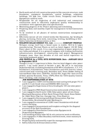  Earth work and all civil construction projects like concrete structure, tank
foundation, equipment foundations, control buildings, substation
buildings, UG pipe line, Cable trench Drain, Temporary road Heavy
Equipments moment work.
 Responsible for all inspection of civil industrial and commercial
construction work to effectively implement quality workmanship in
accordance with approved plan and specifications.
 Monitoring progress of the Project planning and scheduling.
 Preparing daily and monthly report for management & Sub Contractors
review.
 To be involved in all phases of various constructions management
activities.
 Effectively execute all site related works like Excavation, bar bending &
placing, surveying, Form work, concreting, leveling, backfilling at Site.
 Safety Induction & Demarcations at Site.
4. WELSPUN SOLAR ENERGY Pvt. Ltd. --------------- COMPANY PROFILE
Welspun energy itself has a brand name in textile, M.S & G.I pipes
manufacturing, Thermal Plants as well as Asia’s biggest 132 KV Solar
Power plant in Née much. It is a vast organization in power projects all
over India and abroad. It is a group of company with leading multination
infrastructures development, construction and project Management
Company more than two decades of rich and varied experience in
executing landmark project.
JOB PROFILE As a CIVIL SITE SUPERVISOR: Date - JANUARY-2013
to September 2015
Though it is my 1st experience in Solar, that too Asia’s biggest solar power
project, I am really proud to become a part. My job is in execution
department(Civil),in making foundation of 60 MVA transformer, C.T, P.T,
foundation L.A foundations, Tower foundations and with Inverter rooms,
control room with retaining wall, Boundary wall, Stone Robber Soling of
internal Road 15km Inter, DDH Pile, Anchor Pile, Auger Pile And erection
of Solar panels( Renasola, Trina, CNPV).With the TATA Quality Control.
Slum checking, cube testing at site.
JOB RESPONSIBILITIES AT SITE
 I am engaged in 132KV civil foundation total casting with proper P.C.C
and R.C.C sub Grade wise and DESING MIX Concrete.
 I am engaged in Supervision of Area Grading for 105 mw solar power
project.
 I am engaged in PWD Road Construction work outside of Plant Area.
 I am engaged in Earth work 132Kv Solar power plant all site Stone
Blasting & Excavation of Soil, Back Filing of Soil, Sand, Stone Bolder
for 16km Water Pipe line, Gas pipe line, 2 line Road etc.
 I am engaged in Surveying work Road Demarcation,Pipe line
Demarcation, Benchmark & Label Marking etc.
 I am engaged in excavation of 132KV tower foundation with detail
survey checking.
 I am engaged in measurement and template setting for the diagonal
accuracy of the Bolt Foundations.
 I am engaged in Distribution Construction Equipments &
Departmental Manpower.
 I am handling of Daily labor bill & sub contractor work certification.
 I am engaged in 14.8km Boundary wall brick work, stone masonry &
Fencing work.
 Preparing daily and monthly report for management review.
 Safety Induction & Demarcations at Site.
 