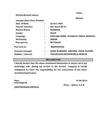 Police
Station-Machali shaher
Distick-
Jounpur,State-Uttar Pradesh
Date of Birth : 22 Oct 1985
Present Location : Née much (M.P.)
Marital Status : MARRIED
Gender : MALE
Language : ENGLISH, HINDI, GUJARATI, ORIYA, BENGOLI
Nationality : INDIAN
Pass-port no : M7728557
Pan Card no : BQXPS2404Q
Personal strength : HARD WORKING, SINCERE, TEAM PLAYER.
Hobbies / Interest : TRAVELLING,NETSURFING & DEBATE
I hereby declare that the above mentioned information is correct up to my
knowledge and during my service to the several company is totally
undisputed & I bear the responsibility for the correctness of the above
mentioned particulars.
Date: - 14.06.2016
with Regards
Place: - Ajman, U.A.E.
(SHIVPRAKASH SHUKLA)
DECLARATION
 