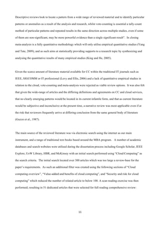 11	
  
	
  
Descriptive reviews look to locate a pattern from a wide range of reviewed material and to identify particular
patterns or anomalies as a result of the analysis and research, whilst vote-counting is essential a tally-count
method of particular patterns and repeated results in the same direction across multiple studies, even if some
of them are non-significant, may be more powerful evidence than a single significant result”. In closing
meta-analysis is a fully quantitative methodology which will only utilise empirical quantitative studies (Yang
and Tate, 2009), and as such aims at statistically providing supports to a research topic by synthesizing and
analysing the quantitative results of many empirical studies (King and He, 2005).
Given the scarce amount of literature material available for CC within the traditional IT journals such as
IEEE, SIGCOMM or IT professional (Levy and Ellis, 2006) and a lack of quantitative empirical studies in
relation to the cloud, vote-counting and meta-analysis were rejected as viable review options. It was also felt
that given the wide-range of articles and the differing definitions and agreements on CC and cloud services,
that no clearly emerging patterns would be located in its current infantile form, and that as current literature
would be subjective and inconclusive at the present time, a narrative review was most applicable even if at
the risk that reviewers frequently arrive at differing conclusion from the same general body of literature
(Guzzo et al., 1987).
The main source of the reviewed literature was via electronic search using the internet as our main
instrument, and a range of traditional text books based around the MBA program. A number of academic
databases and search websites were utilised during the dissertation process including Google Scholar, IEEE
Explore, UoW Library, HBR, and McKinsey with an initial search performed using “Cloud Computing” as
the search criteria. The initial search located over 300 articles which was too large a review-base for the
paper’s requirements. As such an additional filter was created using the following sections of “Cloud
computing overview”, “Value-added and benefits of cloud computing”, and “Security and risk for cloud
computing” which reduced the number of related article to below 100. A scan reading exercise was then
performed; resulting in 51 dedicated articles that were selected for full reading comprehensive review:
 