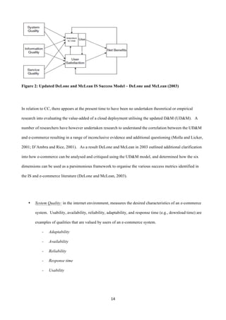 14	
  
	
  
Figure 2: Updated DeLone and McLean IS Success Model – DeLone and McLean (2003)
In relation to CC, there appears at the present time to have been no undertaken theoretical or empirical
research into evaluating the value-added of a cloud deployment utilising the updated D&M (UD&M). A
number of researchers have however undertaken research to understand the correlation between the UD&M
and e-commerce resulting in a range of inconclusive evidence and additional questioning (Molla and Licker,
2001; D’Ambra and Rice, 2001). As a result DeLone and McLean in 2003 outlined additional clarification
into how e-commerce can be analysed and critiqued using the UD&M model, and determined how the six
dimensions can be used as a parsimonious framework to organise the various success metrics identified in
the IS and e-commerce literature (DeLone and McLean, 2003).
• System Quality: in the internet environment, measures the desired characteristics of an e-commerce
system. Usability, availability, reliability, adaptability, and response time (e.g., download time) are
examples of qualities that are valued by users of an e-commerce system.
- Adaptability
- Availability
- Reliability
- Response time
- Usability
 
