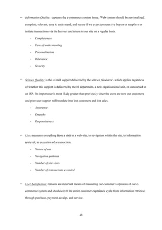 15	
  
	
  
• Information Quality: captures the e-commerce content issue. Web content should be personalized,
complete, relevant, easy to understand, and secure if we expect prospective buyers or suppliers to
initiate transactions via the Internet and return to our site on a regular basis.
- Completeness
- Ease of understanding
- Personalisation
- Relevance
- Security
• Service Quality: is the overall support delivered by the service providers’, which applies regardless
of whether this support is delivered by the IS department, a new organisational unit, or outsourced to
an ISP. Its importance is most likely greater than previously since the users are now our customers
and poor user support will translate into lost customers and lost sales.
- Assurance
- Empathy
- Responsiveness
• Use: measures everything from a visit to a web-site, to navigation within the site, to information
retrieval, to execution of a transaction.
- Nature of use
- Navigation patterns
- Number of site visits
- Number of transactions executed
• User Satisfaction: remains an important means of measuring our customer’s opinions of our e-
commerce system and should cover the entire customer experience cycle from information retrieval
through purchase, payment, receipt, and service.
 