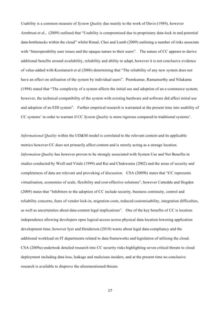 17	
  
	
  
Usability is a common measure of System Quality due mainly to the work of Davis (1989), however
Armbrust et al., (2009) outlined that “Usability is compromised due to proprietary data-lock in and potential
data-bottlenecks within the cloud” whilst Rimal, Choi and Lumb (2009) outlining a number of risks associate
with “Interoperability user issues and the opaque nature to their users”. The nature of CC appears to derive
additional benefits around availability, reliability and ability to adapt, however it is not conclusive evidence
of value-added with Kositanurit et al (2006) determining that “The reliability of any new system does not
have an effect on utilisation of the system by individual users”. Premkumar, Ramamurthy and Nilakanta
(1994) stated that “The complexity of a system affects the initial use and adoption of an e-commerce system;
however, the technical compatibility of the system with existing hardware and software did affect initial use
and adoption of an EDI system”. Further empirical research is warranted at the present time into usability of
CC systems’ in order to warrant if CC System Quality is more rigorous compared to traditional systems’.
Informational Quality within the UD&M model is correlated to the relevant content and its applicable
metrics however CC does not primarily affect content and is merely acting as a storage location.
Information Quality has however proven to be strongly associated with System Use and Net Benefits in
studies conducted by Weill and Vitale (1999) and Rai and Chukwuma (2002) and the areas of security and
completeness of data are relevant and provoking of discussion. CSA (2009b) states that “CC represents
virtualisation, economies of scale, flexibility and cost-effective solutions”, however Catteddu and Hogden
(2009) states that “Inhibitors to the adoption of CC include security, business continuity, control and
reliability concerns, fears of vendor lock-in, migration costs, reduced customisability, integration difficulties,
as well as uncertainties about data-content legal implications”. One of the key benefits of CC is location
independence allowing developers open logical-access across physical data-location lowering application
development time; however Iyer and Henderson (2010) warns about legal data-compliancy and the
additional workload on IT departments related to data frameworks and legislation of utilising the cloud.
CSA (2009a) undertook detailed research into CC security risks highlighting seven critical threats to cloud
deployment including data loss, leakage and malicious insiders, and at the present time no conclusive
research is available to disprove the aforementioned threats.
 