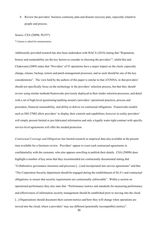 30	
  
	
  
8. Review the providers’ business continuity plan and disaster recovery plan, especially related to
people and process.
Source: CSA (2009b. PG53*)
* Citation is edited for summarisation
Additionally provided research has also been undertaken with ISACA (2010) stating that “Reputation,
history and sustainability are the key factors to consider in choosing the providers’”, whilst Rai and
Chukwuma (2009) states that “Providers’ of IT operations have a major impact on the client, especially
change, release, backup, restore and patch-management processes, and as such should be one of the key
considerations”. The view held by the authors of this paper is similar to that of ENISA, in that providers’
should not specifically focus on the technology in the providers’ selection process, but that they should
review using similar methods/frameworks previously deployed in their tender selection processes, and detail
with a set of high-level questioning/auditing around a providers’ operational practices, process and
procedure, financial sustainability, and ability to deliver on contractual obligations. Frameworks models
such as ISO 27002 allow providers’ to display their controls and capabilities; however in reality providers’
will simply present limited or pre-fabricated information and only a legally water-tight contract with specific
service-level agreements will offer the needed protection.
Contractual Coverage and Obligations has limited research or empirical data also available at the present
time available for a literature review. Providers’ appear to court such contractual agreements in
confidentiality with the customer, who also appears unwilling to publish their details. CSA (2009b) does
highlight a number of key areas that they recommended are contractually documented stating that
“Collaborative governance structures and processes [...] and incorporated into service agreements” and that
“The Corporation Security department should be engaged during the establishment of SLA’s and contractual
obligations; to ensure that security requirements are contractually enforceable”. Within a section on
operational performance they also state that “Performance metrics and standards for measuring performance
and effectiveness of information security management should be established prior to moving into the cloud
[...] Organisations should document their current metrics and how they will change when operations are
moved into the cloud, where a providers’ may use different (potentially incompatible) metrics”.
 