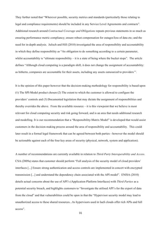 31	
  
	
  
They further noted that “Wherever possible, security metrics and standards (particularly those relating to
legal and compliance requirements) should be included in any Service Level Agreements and contracts”.
Additional research around Contractual Coverage and Obligations repeats previous statements in so much as
ensuring performance metric compliancy; ensure robust compensation for outages/loss of data etc; and the
need for in-depth analysis. Julisch and Hill (2010) investigated the area of responsibility and accountability
in which they define responsibility as “An obligation to do something according to a certain parameter,
whilst accountability is “ultimate responsibility – it is a state of being where the bucket stops”. The article
defines “Although cloud computing is a paradigm shift, it does not change the assignment of accountability:
as hitherto, companies are accountable for their assets, including any assets outsourced to providers’”.
It is the opinion of this paper however that the decision-making methodology for responsibility is based upon
(1) The SPI-Model product chosen (2) The extent to which the customer is allowed to configure the
providers’ controls and (3) Documented legislation that may dictate the assignment of responsibilities and
thereby overrides the above. From the available resource – it is this viewpoint that we believe is most
relevant for cloud computing security and risk going forward, and is an area that needs additional research
and modelling. It is our recommendation that a “Responsibility-Matrix Model” is developed that would assist
customers in the decision-making process around the area of responsibility and accountability. This could
later result in a formal legal framework that can be agreed between both parties - however the model should
be actionable against each of the four key areas of security (physical, network, system and application).
A number of recommendations are currently available in relation to Third-Party Interoperability and Access.
CSA (2009a) states that customer should perform “Full analysis of the security model of cloud providers’
interfaces [...] Ensure strong authentication and access controls are implemented in concert with encrypted
transmission [...] and understand the dependency chain associated with the API model”. ENISA (2010)
details actual concerns about the use of API’s (Application Platform Interfaces) with Third-Parties as a
potential security breach, and highlights customers to “Investigate the utilised API’s for the export of data
from the cloud” and that vulnerabilities could be open in that the “Hypervisor security model may lead to
unauthorized access to these shared resources...As hypervisors used in IaaS clouds offer rich APIs and full
access”.
 