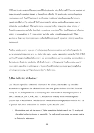 36	
  
	
  
ISMS as a formal, recognised framework should be implemented when deploying CC, however we could not
locate any actual research on strategic or financial risks related to CC security and a number of questions
remain unanswered. As a CC customer, it is still unclear if additional redundancy or parallel network
capacity should always be purchased? Do Customers need to take out additional insurance coverage to
mitigate the associated risks? What are the worse-case scenarios for a long service outage in terms of
financial compensation, and what about their own customer perceptions? How should a customer’s business
strategy be connected into its IT system strategy and what are the potential outages/impacts? These
questions at the present time remain unanswered and additional research is required within the area of risk-
management.
As cloud security covers a wide area of available research, recommendations and outlined proposals, the
above summarisation can only serve as a starter to the topic. Leading organisations such as the CSA, ENISA
and ISACA have produced detailed overviews and recommendations, and our concluding recommendation is
that customers should aim to undertake full, detailed reviews of their potential cloud computing security
issues and its capabilities by utilising a set of frameworks and formal process model questioning before
activating or approving any CC product, providers’ or deployment.
3. Data Collection Methodology
	
  
Data collection represents a fundamental component of this research, and one of the key aims of the
dissertation was to produce a new set of data related to CC with specific relevance to its value-added and
security and risk-management issues. Various surveys have been undertaken in recent years (Koffi et al,
2008; Amit and Zott, 2001; KPMG, 2010; F5, 2009), however with only minimal referencing to the
specialist areas in the dissertation. Initial discussion centred on the reasoning behind the research, and a set
of questions were poised for discussion and answered as per Aaker, et al (2001).
1. Why should we undertake the research? At the present time, limited research into CC security and
value-added has been performed or is available. Our study would present new and relevant material
on the topic for wider usage.
 