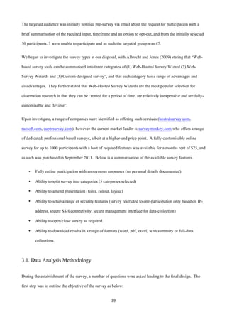 39	
  
	
  
The targeted audience was initially notified pre-survey via email about the request for participation with a
brief summarisation of the required input, timeframe and an option to opt-out, and from the initially selected
50 participants, 3 were unable to participate and as such the targeted group was 47.
We began to investigate the survey types at our disposal, with Albrecht and Jones (2009) stating that “Web-
based survey tools can be summarised into three categories of (1) Web-Hosted Survey Wizard (2) Web-
Survey Wizards and (3) Custom-designed survey”, and that each category has a range of advantages and
disadvantages. They further stated that Web-Hosted Survey Wizards are the most popular selection for
dissertation research in that they can be “rented for a period of time, are relatively inexpensive and are fully-
customisable and flexible”.
Upon investigate, a range of companies were identified as offering such services (hostedsurvey.com,
raosoft.com, supersurvey.com), however the current market-leader is surveymonkey.com who offers a range
of dedicated, professional-based surveys, albeit at a higher-end price point. A fully-customisable online
survey for up to 1000 participants with a host of required features was available for a months rent of $25, and
as such was purchased in September 2011. Below is a summarisation of the available survey features.
• Fully online participation with anonymous responses (no personal details documented)
• Ability to split survey into categories (5 categories selected)
• Ability to amend presentation (fonts, colour, layout)
• Ability to setup a range of security features (survey restricted to one-participation only based on IP-
address, secure SSH connectivity, secure management interface for data-collection)
• Ability to open/close survey as required.
• Ability to download results in a range of formats (word, pdf, excel) with summary or full-data
collections.
3.1. Data Analysis Methodology
	
  
During the establishment of the survey, a number of questions were asked leading to the final design. The
first step was to outline the objective of the survey as below:
 