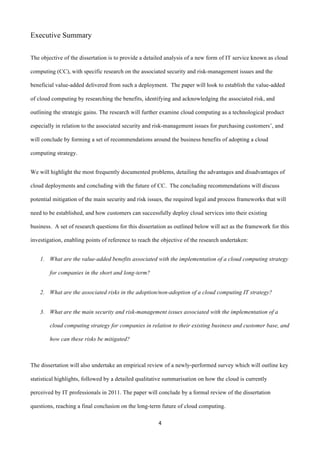 4	
  
	
  
Executive Summary
	
  
The objective of the dissertation is to provide a detailed analysis of a new form of IT service known as cloud
computing (CC), with specific research on the associated security and risk-management issues and the
beneficial value-added delivered from such a deployment. The paper will look to establish the value-added
of cloud computing by researching the benefits, identifying and acknowledging the associated risk, and
outlining the strategic gains. The research will further examine cloud computing as a technological product
especially in relation to the associated security and risk-management issues for purchasing customers’, and
will conclude by forming a set of recommendations around the business benefits of adopting a cloud
computing strategy.
We will highlight the most frequently documented problems, detailing the advantages and disadvantages of
cloud deployments and concluding with the future of CC. The concluding recommendations will discuss
potential mitigation of the main security and risk issues, the required legal and process frameworks that will
need to be established, and how customers can successfully deploy cloud services into their existing
business. A set of research questions for this dissertation as outlined below will act as the framework for this
investigation, enabling points of reference to reach the objective of the research undertaken:
1. What are the value-added benefits associated with the implementation of a cloud computing strategy
for companies in the short and long-term?
2. What are the associated risks in the adoption/non-adoption of a cloud computing IT strategy?
3. What are the main security and risk-management issues associated with the implementation of a
cloud computing strategy for companies in relation to their existing business and customer base, and
how can these risks be mitigated?
	
  
The dissertation will also undertake an empirical review of a newly-performed survey which will outline key
statistical highlights, followed by a detailed qualitative summarisation on how the cloud is currently
perceived by IT professionals in 2011. The paper will conclude by a formal review of the dissertation
questions, reaching a final conclusion on the long-term future of cloud computing.
 