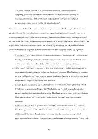 40	
  
	
  
“To gather statistical feedback of an ordinal nature around the chosen topic of cloud
computing, specifically related to the perceived value-added and associated security and
risk-management issues. Participants would be from a limited subset of established IT
professionals working currently within CC related industries”
Given the hectic schedules of our participants, the survey was constructed to be completed within a time-
period of 30mins. This was a key issue as surveys that require longer participation naturally incur lower
response-rates (Siah, 2005). If the survey was to provide statistical evidence to assist in the conclusions of
the dissertation questions, a set of sub-categories was needed to detail specific responses within that area. As
a result of the time-restriction and the overall aim of the survey, we decided that 25 questions would be
created within five sub-categories. Below is a summarisation of the categories and the key objectives:
1. Knowledge of CC: A set of questions to determine the audience’s knowledge of CC, definition and
knowledge of the CC product suite, and their current status of deployment if at all. The objective
was to determine the current knowledge of CC and also their current deployment status.
2. Value-Added of CC: A set of questions to determine the reasoning behind CC adoption, perceived
value-added gains, the preferential product and the strategic reasoning. The objective was to outline
the perceived benefits of CC and the given reasons for adoption. We also looked to determine which
current product range was perceived as most-beneficial.
3. Security & Risk Assessment of CC: A set of questions to determine the perceived security risks of
CC adoption as a customer and/or providers’ highlight the top 3 security risks and confirm the
currently available information on cloud security. The objective was to gather the top security risks,
identify the perceived most secure product, and determine the top security requirements for
customers.
4. CC Business Model: A set of questions based around the current market-leaders of CC services,
Cloud strategy related to Michael Porters Five-Forces model, and the strategic business importance
of adopting a CC solution. The objective was to understand the strategic reasoning behind
deployments, influencing factors of competitiveness, and strategic advantage related to Porters work.
 