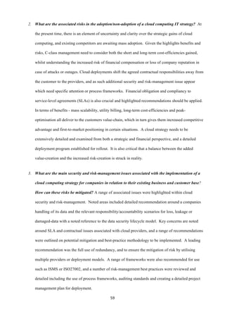59	
  
	
  
2. What are the associated risks in the adoption/non-adoption of a cloud computing IT strategy? At
the present time, there is an element of uncertainty and clarity over the strategic gains of cloud
computing, and existing competitors are awaiting mass adoption. Given the highlights benefits and
risks, C-class management need to consider both the short and long-term cost-efficiencies gained,
whilst understanding the increased risk of financial compensation or loss of company reputation in
case of attacks or outages. Cloud deployments shift the agreed contractual responsibilities away from
the customer to the providers, and as such additional security and risk-management issue appear
which need specific attention or process frameworks. Financial obligation and compliancy to
service-level agreements (SLAs) is also crucial and highlighted recommendations should be applied.
In terms of benefits - mass scalability, utility billing, long-term cost-efficiencies and peak-
optimisation all deliver to the customers value-chain, which in turn gives them increased competitive
advantage and first-to-market positioning in certain situations. A cloud strategy needs to be
extensively detailed and examined from both a strategic and financial perspective, and a detailed
deployment program established for rollout. It is also critical that a balance between the added
value-creation and the increased risk-creation is struck in reality.
3. What are the main security and risk-management issues associated with the implementation of a
cloud computing strategy for companies in relation to their existing business and customer base?
How can these risks be mitigated? A range of associated issues were highlighted within cloud
security and risk-management. Noted areas included detailed recommendation around a companies
handling of its data and the relevant responsibility/accountability scenarios for loss, leakage or
damaged-data with a noted reference to the data security lifecycle model. Key concerns are noted
around SLA and contractual issues associated with cloud providers, and a range of recommendations
were outlined on potential mitigation and best-practice methodology to be implemented. A leading
recommendation was the full use of redundancy, and to ensure the mitigation of risk by utilising
multiple providers or deployment models. A range of frameworks were also recommended for use
such as ISMS or ISO27002, and a number of risk-management best practices were reviewed and
detailed including the use of process frameworks, auditing standards and creating a detailed project
management plan for deployment.
 