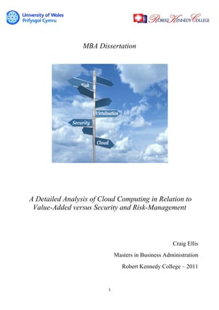 1	
  
	
  
MBA Dissertation
A Detailed Analysis of Cloud Computing in Relation to
Value-Added versus Security and Risk-Management
Craig Ellis
Masters in Business Administration
Robert Kennedy College – 2011
 