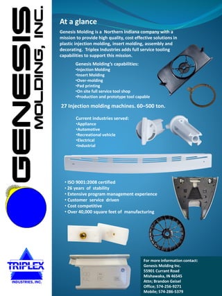 For more information contact:
Genesis Molding Inc.
55901 Currant Road
Mishawaka, IN 46545
Attn; Brandon Geisel
Office; 574-256-9271
Mobile; 574-286-5379
Genesis Molding’s capabilities:
•Injection Molding
•Insert Molding
•Over-molding
•Pad printing
•On site full service tool shop
•Production and prototype tool capable
27 Injection molding machines. 60–500 ton.
Current industries served:
•Appliance
•Automotive
•Recreational vehicle
•Electrical
•Industrial
At a glance
• ISO 9001:2008 certified
• 26 years of stability
• Extensive program management experience
• Customer service driven
• Cost competitive
• Over 40,000 square feet of manufacturing
Genesis Molding is a Northern Indiana company with a
mission to provide high quality, cost effective solutions in
plastic injection molding, insert molding, assembly and
decorating. Triplex Industries adds full service tooling
capabilities to support this mission.
 