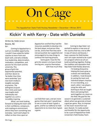 On Cage
The Appalachian State Field Hockey Newsletter º December º Winter 2015
Kickin’ it with Kerry - Date with Danielle
Written By: Robbi Jensen
Boone, NC
Ker-	
	 Coming to Appalachian is
such an incredible opportunity.
I couldn’t have asked for better
coaches to learn from and
teach with, and who embody
true leadership, determination,
motivation, competition, and
passion for this team and the
university. This
group of girls has
exponential potential,
and their desire to
‘be better than they
were yesterday’ (our
new team motto) is
tangible everyday
at practice. The
willingness to push
their limits and reach
new heights both
individually and
together as a unit is
incredibly inspiring.
	 What I am most looking
forward to helping the team with
is their confidence, composure,
and creating an environment
where they learn something new
everyday. I want each player to
reflect on their time spent at
Appalachian and feel they had the
resources available to develop into
the best player and person they
can be, and to feel that they were
not just pushed, but supported and
encouraged to try new things to
continue the learning process.
	 Some goals I have for the
girls this season is to have at least
one big win, surprise themselves
with how much they
can hold their own, and win more
games than last year! I would love
to see us score at least 3 goals a
game, and for our defense to hold
opponents to no more than 3 goals
a game.
Dan-
	 Coming to App State I am
excited to explore a new area of
the country that has a lot to offer
in way of nature and beauty. I
have a passion for field hockey
and I am super excited to be a part
of a program where we all can
build something together, finding
the tradition and reputation that
App State Field Hockey deserves.
I’m looking forward to
helping the team grow as
a whole and individually.
In addition, I look forward
to seeing the team and
individual players improve.
It is so rewarding, as a
coach, when I see players
using the skills and
techniques that we taught
them and seeing them
work together as a team on
the field. My goal for the
season is to generate a sustained
attack where we generate at least
a goal per game. Also, to improve
on the team record from last
year. Overall, I’m really excited
and thankful for the opportunity
to be a part of Appalachian State
University’s Field Hockey Team.
On Cage 1
 
