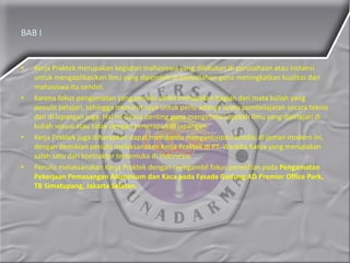 BAB I
• Kerja Praktek merupakan kegiatan mahasiswa yang dilakukan di perusahaan atau instansi
untuk mengaplikasikan ilmu yang diperoleh di perkuliahan guna meningkatkan kualitas dari
mahasiswa itu sendiri.
• Karena fokus pengamatan yang penulis ambil merupakan bagian dari mata kuliah yang
penulis pelajari, sehingga menurut saya untuk perlu adanya suatu pembelajaran secara teknis
dan di lapangan juga. Hal ini dirasa penting guna mengetahui apakah ilmu yang dipelajari di
kuliah sesuai atau tidak dengan penerapan di lapangan.
• Kerja Praktek juga diharapkan dapat membantu mengantisipasi kondisi di jaman modern ini,
dengan demikian penulis melaksanakan Kerja Praktek di PT. Waskita Karya yang merupakan
salah satu dari kontraktor terkemuka di Indonesia.
• Penulis melaksanakan Kerja Praktek dengan mengambil fokus penelitian pada Pengamatan
Pekerjaan Pemasangan Aluminium dan Kaca pada Fasade Gedung AD Premier Office Park,
TB Simatupang, Jakarta Selatan.
 
