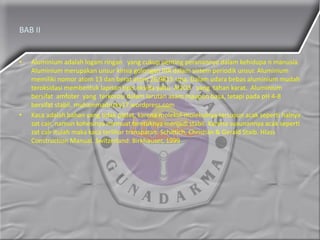 BAB II
• Aluminium adalah logam ringan yang cukup penting peranannya dalam kehidupa n manusia.
Aluminium merupakan unsur kimia golongan IIIA dalam sistem periodik unsur. Aluminium
memiliki nomor atom 13 dan berat atom 26,9815 sma. Dalam udara bebas aluminium mudah
teroksidasi membentuk lapisan tipis oksida yaitu Al2O3 yang tahan karat. Aluminium
bersifat amfoter yang terkorosi dalam larutan asam maupun basa, tetapi pada pH 4-8
bersifat stabil. muhammadrizky17.wordpress.com
• Kaca adalah bahan yang tidak padat, karena molekul-molekulnya tersusun acak seperti halnya
zat cair, namun kohesinya memuat bentuknya menjadi stabil. Karena susunannya acak seperti
zat cair itulah maka kaca terlihar transparan. Schittich, Christian & Gerald Staib. Hlass
Construction Manual. Switzerland: Birkhauser, 1999
 