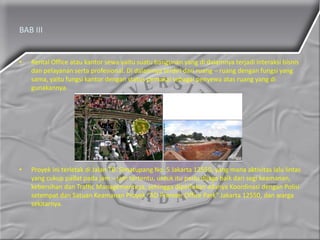 BAB III
• Rental Office atau kantor sewa yaitu suatu bangunan yang di dalamnya terjadi interaksi bisnis
dan pelayanan serta profesional. Di dalamnya terdiri dari ruang – ruang dengan fungsi yang
sama, yaitu fungsi kantor dengan status pemakai sebagai penyewa atas ruang yang di
gunakannya.
• Proyek ini terletak di Jalan TB. Simatupang No. 5 Jakarta 12550, yang mana aktivitas lalu lintas
yang cukup padat pada jam – jam tertentu, untuk itu perlu dijaga baik dari segi keamanan,
kebersihan dan Traffic Managementnya, sehingga diperlukan adanya Koordinasi dengan Polisi
setempat dan Satuan Keamanan Proyek “AD Premier Office Park” Jakarta 12550, dan warga
sekitarnya.
 