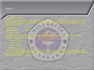 BAB IV
• Dynabolt / Angkur
Dynabolt biasanya digunakan untuk merekatkan atau menyatukan kedua elemen pada suatu benda. Didalam
pelaksanaannya, dynabolt yang digunakan adalah jenis baut berulir yang berlapis Zinc dengan klip stainless
steel SS316 – Ring XL.
Panjang Angkur : 140 mm
Diameter Lubang : 10 mm
• Sealant/joints
Didalam pelaksanaannya, sealant ini digunakan sebagai penahan kaca dengan panel aluminium. Sealant
terbuat dari bahan sejenis silicon karet.
• Panjang : 15 mm
• Lebar : 15 mm
• Tinggi : 15 mm
• Panel aluminium
Panel ini merupakan panel fabrikasi custom yang dipesan oleh owner. Digunakan sebagai pelengkap elemen
fasade AD Premier Office Park dan penyambung kaca dengan kusen aluminium. Dimensi Panel aluminium pada
lantai 3 adalah 2000 mm x 1500 mm.
 