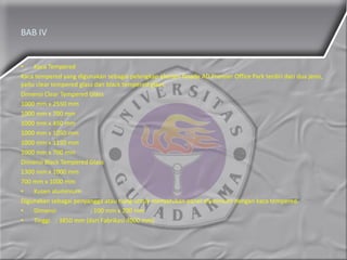 BAB IV
• Kaca Tempered
Kaca tempered yang digunakan sebagai pelengkap elemen fasade AD Premier Office Park terdiri dari dua jenis,
yaitu clear tempered glass dan black tempered glass.
Dimensi Clear Tempered Glass
1000 mm x 2550 mm
1000 mm x 700 mm
1000 mm x 450 mm
1000 mm x 1050 mm
1000 mm x 1150 mm
1000 mm x 700 mm
Dimensi Black Tempered Glass
1300 mm x 1000 mm
700 mm x 1000 mm
• Kusen aluminium
Digunakan sebagai penyangga atau tiang untuk menyatukan panel aluminium dengan kaca tempered.
• Dimensi : 100 mm x 200 mm
• Tinggi : 3850 mm (dari Fabrikasi 4000 mm)
 