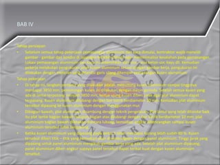 BAB IV
Tahap persiapan
• Sebelum semua tahap pekerjaan pemasangan aluminium dan kaca dimulai, kontraktor wajib meneliti
gambar - gambar dan kondisi di lapangan terlebih dahulu agar meminimalisir kesalahan pada pemasangan.
Lokasi pemasangan aluminium dan kaca itu dibersihkan dari sisa – sisa beton cor, kayu dll. Kemudian
pekerja melakukan pengukuran jarak kusen aluminium sesuai dengan gambar kerja, pengukuran ini
dilakukan dengan meteran yang ditandai garis silang ditempat pemasangan kusen aluminium.
Tahap pekerjaan
• Di tahap ini, langkah pertama yang dilakukan adalah memotong kusen aluminium sampai tingginya
mencapai 3850 mm. pemotongan kusen ini dilakukan dengan mesin gerinda. Setelah semua kusen yang
ada di lantai terpotong menjadi 3850 mm, kedua ujung kusen diberi jarak agar plat aluminium dapat
terpasang. Kusen aluminium dilubangi dengan bor listrik berdiameter 10 mm. Kemudian plat aluminium
tersebut dipasang ke kusen aluminium dengan menggunakan mur.
• Dibagian bawah, plat aluminium disambung dengan teknik pengelasan. Plat lantai yang telah ditandai baik
itu plat lantai bagian bawah maupun bagian atas dilubangi dengan bor listrik berdiameter 10 mm. plat
aluminium bagian bawah diletakan diantara lubang, kemudian angkur dikencangkan sampai kusen
aluminium tersebut tidak bergoyang.
• Ketika kusen aluminium yang dipasang pada lantai 3 telah mencapai kurang lebih sudah 80 %. Kusen
tersebut diberi titik – titik yang kemudian akan disambungkan dengan panel aluminium. Tinggi jarak yang
dipasang untuk panel aluminium mengikuti gambar kerja yang ada. Setelah plat aluminium dipasang,
panel aluminium diberi angkur supaya panel tersebut dapat terikat kuat dengan kusen aluminium
tersebut.
 