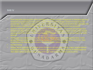 BAB IV
• Panel yang telah dipasang akan diukur ketinggiannya dengan meteran. Pengukuran ini dilakukan agar kaca
tempered yang dipasang di antara panel tersebut dapat terpasang dengan sempurna tanpa perlu ada
pemotongan. Jika panel ketinggian panel tidak mencukupi syarat, maka panel tersebut akan dibongkar dan
plat aluminium dipasang lebih tinggi lagi agar tercapai ketinggian sesuai ukuran kaca tempered.
• Sebelum melakukan pemasangan kaca tempered. Terlebih dahulu alur – alur tempat pemasangan kaca
tempered ini diberi sealant dengan ukuran 15 mm x 15 mm. pemasangan sealant ini tidak sesuai dengan
apa yang ada di RKS, karena sealant yang dipasang di lapangan tidak secara merata menutupi alur panel
tersebut.
• Pemasangan kaca tempered bening dan hitam sesuai dengan penempatan pada gambar kerja. Untuk
pemasangan kaca tempered hitam dipasang diantara panel aluminium dengan kusen aluminium. Kaca
tempered bening dipasang diantara panel aluminium dengan panel aluminium.
• Tahap Finishing
• Setelah semua pekerjaan pemasangan kusen aluminium dan kaca telah selesai. Angkur yang berlebihan
panjangnya akn dipotong, dan kusen aluminium yang menempel dengan plat lantai di kedua bagiannya
akan diberi lapisan finish dari laquer yang jernih agar tidak terjadi kerusakan pada kusen itu.
 