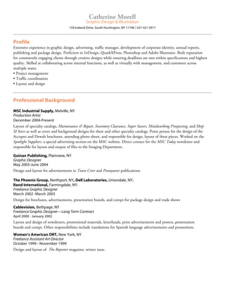 Profile
Extensive experience in graphic design, advertising, traffic manager, development of corporate identity, annual reports,
publishing and package design. Proficient in InDesign, QuarkXPress, Photoshop and Adobe Illustrator. Built reputation
for consistently engaging clients through creative designs while ensuring deadlines are met within specifications and highest
quality. Skilled at collaborating across internal functions, as well as virtually with management, and customers across
multiple states.
• Project management
• Traffic coordination
• Layout and design
Professional Background
MSC Industrial Supply, Melville, NY
Production Artist
December 2004-Present
Layout of specialty catalogs, Maintenance  Repair, Inventory Clearance, Super Savers, Metalworking Prospecting, and Shop
 Save as well as cover and background designs for these and other specialty catalogs. Point person for the design of the
Accupro and Dewalt brochures, attending photo shoot, and responsible for design, layout of these pieces. Worked on the
Spotlight Suppliers, a special advertising section on the MSC website. Direct contact for the MSC Today newsletter and
responsible for layout and output of files to the Imaging Department.
	
Guinan Publishing, Plainview, NY
Graphic Designer
May 2003-June 2004
Design and layout for advertisements in Town Crier and Pennysaver publications.
The Phoenix Group, Northport, NY, Dell Laboratories, Uniondale, NY,
Rand International, Farmingdale, NY.
Freelance Graphic Designer
March 2002 -March 2003
Design for brochures, advertisements, presentation boards, and comps for package design and trade shows
Cablevision, Bethpage, NY
Freelance Graphic Designer—Long Term Contract
April 2000 - January 2002
Layout and design of newsletters, promotional materials, letterheads, print advertisements and posters, presentation
boards and comps. Other responsibilities include translations for Spanish language advertisements and promotions.
Women’s American ORT, New York, NY
Freelance Assistant Art Director
October 1999 - November 1999
Design and layout of The Reporter magazine, winter issue.
Catherine Morell
Graphic Design  Illustration
159 Iceland Drive, South Huntington, NY 11746 l 631 421 5917
 