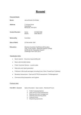 Resumé
Personal Details
Name: Jenna Brooke Smithdale
Address: 7 Victoria Circle
Greenfields
Mandurah, WA 6210
Contact Number: Home: 08 9582 0588
Mobile: 0448 966 641
Nationality: Australian
Date of Birth: 23 December 1991
Education: Western Australian Certificate of Education
Year 12 Dux Award - Mandurah Baptist College
Certificate III in Education Support
Challenger Peel TAFE 2010
Transferable Skills
 Quick Learner - Assumes responsibility well
 Basic administration duties
 Public Customer Service – counter sales
 Data entry and report generation
 Proficient in Microsoft packages (including Excel, Word, PowerPoint, Publisher)
 Monetary transactions - Cash and EFTPOS transactions / Till Management
 Commercial food preparation and hygiene
Positions Held:
Feb 2015 – Current Optical Assistant – Spec savers – Mandurah Forum
 Public Customer Service
 Cash and EFTPOS transactions
 Booking and client management
 Cleaning and stocking duties
 Ordering stock
 Dispensing spectacles
 