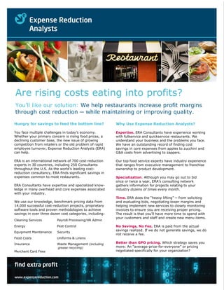 Are rising costs eating into profits?
You’ll like our solution: We help restaurants increase profit margins
through cost reduction ─ while maintaining or improving quality.
We help food processors increase profit
margins
through cost reduction ─ with quality
and safety assured
Bank invested savings in new technology to prepare for sale
Hungry for savings to feed the bottom line?
You face multiple challenges in today’s economy.
Whether your primary concern is rising food prices, a
declining customer base, the new issue of growing
competition from retailers or the old problem of rapid
employee turnover, Expense Reduction Analysts (ERA)
can help.
ERA is an international network of 700 cost-reduction
experts in 30 countries, including 250 Consultants
throughout the U.S. As the world’s leading cost-
reduction consultancy, ERA finds significant savings in
expenses common to most restaurants.
ERA Consultants have expertise and specialized know-
ledge in many overhead and core expenses associated
with your industry.
We use our knowledge, benchmark pricing data from
14,000 successful cost-reduction projects, proprietary
software tools and proven methodologies to achieve
savings in over three dozen cost categories, including:
Cleaning Services Payroll Processing/HR Admin
Energy Pest Control
Equipment Maintenance Security
Food Costs Uniforms & Linens
Insurance Waste Management (including
grease recycling)
Merchant Card Fees
Why Use Expense Reduction Analysts?
Expertise. ERA Consultants have experience working
with fullservice and quickservice restaurants. We
understand your business and the problems you face.
We have an outstanding record of finding cost
savings in core expenses from apples to zucchini and
G&A costs from advertising to zappers.
Our top food service experts have industry experience
that ranges from executive management to franchise
ownership to product development.
Specialization. Although you may go out to bid
once or twice a year, ERA’s consulting network
gathers information for projects relating to your
industry dozens of times every month.
Time. ERA does the “heavy lifting” ─ from soliciting
and evaluating bids, negotiating lower margins and
helping implement new services to closely monitoring
invoices to ensure you are receiving proper pricing.
The result is that you’ll have more time to spend with
your customers and staff and create new menu items.
No Savings, No Fee. ERA is paid from the actual
savings realized. If we do not generate savings, we do
not receive a fee.
Better than GPO pricing. Which strategy saves you
more: An “average-price-for-everyone” or pricing
negotiated specifically for your organization?
your organization?
pricing negotiated specifically for
your organization?
An “average-price-for-everyone” or
 