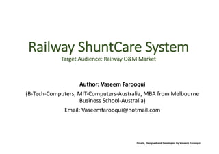 Create, Designed and Developed By Vaseem Farooqui
Railway ShuntCare System
Target Audience: Railway O&M Market
Author: Vaseem Farooqui
(B-Tech-Computers, MIT-Computers-Australia, MBA from Melbourne
Business School-Australia)
Email: Vaseemfarooqui@hotmail.com
 