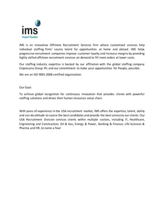 IMS is an innovative Offshore Recruitment Services firm whose customized services help
individual staffing firms’ source talent for opportunities at home and abroad. IMS helps
progressive recruitment companies improve customer loyalty and increase margins by providing
highly skilled offshore recruitment services on demand to fill more orders at lower costs.
Our staffing industry expertise is backed by our affiliation with the global staffing company
Empresaria Group Plc and our commitment to make your opportunities for People, possible.
We are an ISO 9001:2008 certified organization.
Our Goal:
To achieve global recognition for continuous innovation that provides clients with powerful
staffing solutions and drives their human resources value chain.
With years of experience in the USA recruitment market, IMS offers the expertise, talent, ability
and can-do attitude to source the best candidates and provide the best serviceto our clients. Our
USA Recruitment Division services clients within multiple sectors, including IT, Healthcare,
Engineering and Construction, Oil & Gas, Energy & Power, Banking & Finance, Life Sciences &
Pharma and HR, to name a few!
 