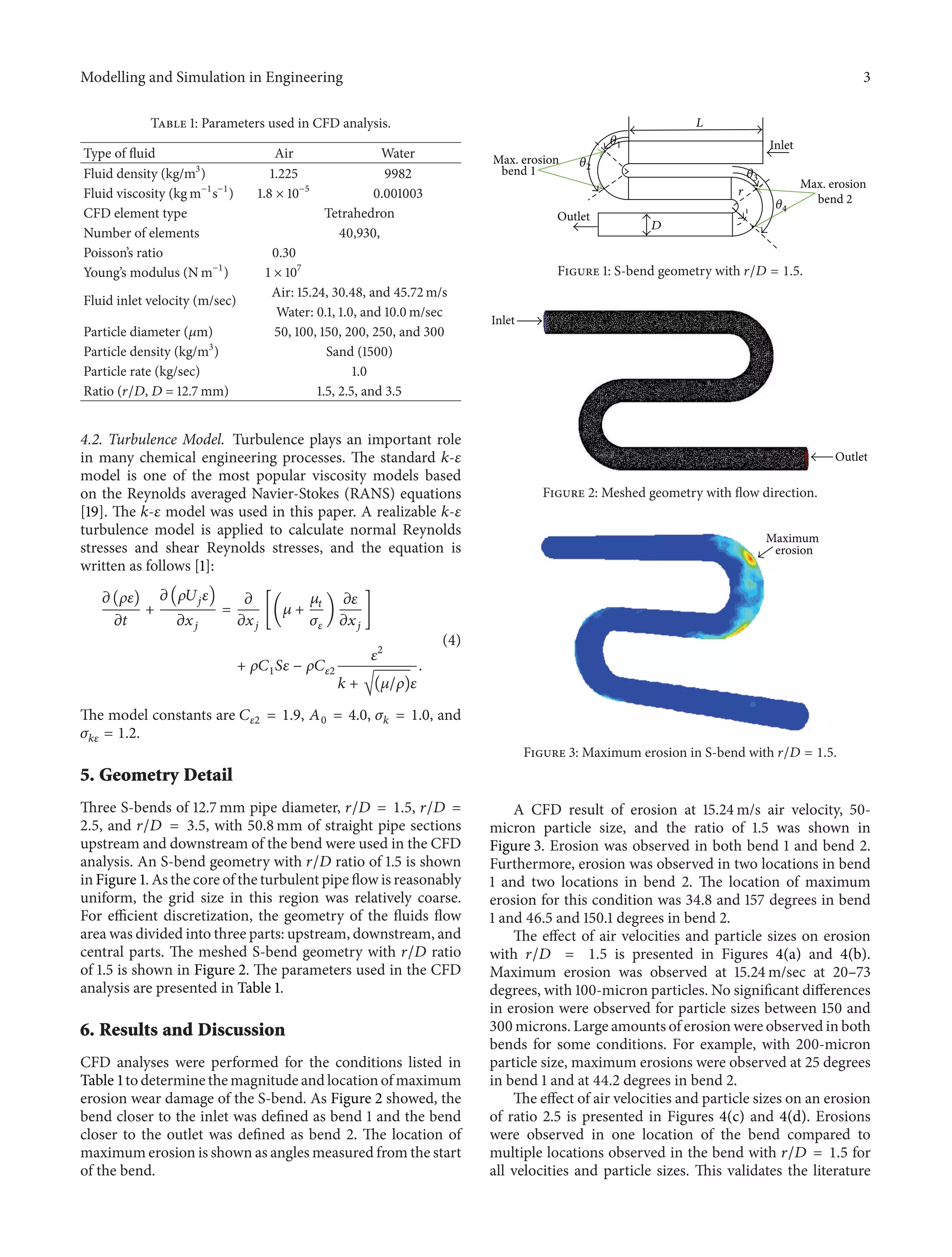 Modelling and Simulation in Engineering 3
Table 1: Parameters used in CFD analysis.
Type of fluid Air Water
Fluid density (kg/m3
) 1.225 9982
Fluid viscosity (kg m−1
s−1
) 1.8 × 10−5
0.001003
CFD element type Tetrahedron
Number of elements 40,930,
Poisson’s ratio 0.30
Young’s modulus (N m−1
) 1 × 107
Fluid inlet velocity (m/sec)
Air: 15.24, 30.48, and 45.72 m/s
Water: 0.1, 1.0, and 10.0 m/sec
Particle diameter (𝜇m) 50, 100, 150, 200, 250, and 300
Particle density (kg/m3
) Sand (1500)
Particle rate (kg/sec) 1.0
Ratio (𝑟/𝐷, 𝐷 = 12.7 mm) 1.5, 2.5, and 3.5
4.2. Turbulence Model. Turbulence plays an important role
in many chemical engineering processes. The standard 𝑘-𝜀
model is one of the most popular viscosity models based
on the Reynolds averaged Navier-Stokes (RANS) equations
[19]. The 𝑘-𝜀 model was used in this paper. A realizable 𝑘-𝜀
turbulence model is applied to calculate normal Reynolds
stresses and shear Reynolds stresses, and the equation is
written as follows [1]:
𝜕 (𝜌𝜀)
𝜕𝑡
+
𝜕 (𝜌𝑈𝑗 𝜀)
𝜕𝑥𝑗
=
𝜕
𝜕𝑥𝑗
[(𝜇 +
𝜇𝑡
𝜎𝜀
)
𝜕𝜀
𝜕𝑥𝑗
]
+ 𝜌𝐶1 𝑆𝜀 − 𝜌𝐶𝜀2
𝜀2
𝑘 + √(𝜇/𝜌)𝜀
.
(4)
The model constants are 𝐶𝜀2 = 1.9, 𝐴0 = 4.0, 𝜎𝑘 = 1.0, and
𝜎𝑘𝜀 = 1.2.
5. Geometry Detail
Three S-bends of 12.7 mm pipe diameter, 𝑟/𝐷 = 1.5, 𝑟/𝐷 =
2.5, and 𝑟/𝐷 = 3.5, with 50.8 mm of straight pipe sections
upstream and downstream of the bend were used in the CFD
analysis. An S-bend geometry with 𝑟/𝐷 ratio of 1.5 is shown
in Figure 1. As the core of the turbulent pipe flow is reasonably
uniform, the grid size in this region was relatively coarse.
For efficient discretization, the geometry of the fluids flow
area was divided into three parts: upstream, downstream, and
central parts. The meshed S-bend geometry with 𝑟/𝐷 ratio
of 1.5 is shown in Figure 2. The parameters used in the CFD
analysis are presented in Table 1.
6. Results and Discussion
CFD analyses were performed for the conditions listed in
Table 1 to determine the magnitude and location of maximum
erosion wear damage of the S-bend. As Figure 2 showed, the
bend closer to the inlet was defined as bend 1 and the bend
closer to the outlet was defined as bend 2. The location of
maximum erosion is shown as angles measured from the start
of the bend.
Inlet
Outlet
L
Max. erosion
bend 1
D
Max. erosion
bend 2
r
𝜃1
𝜃2
𝜃3
𝜃4
Figure 1: S-bend geometry with 𝑟/𝐷 = 1.5.
Inlet
Outlet
Figure 2: Meshed geometry with flow direction.
Maximum
erosion
Figure 3: Maximum erosion in S-bend with 𝑟/𝐷 = 1.5.
A CFD result of erosion at 15.24 m/s air velocity, 50-
micron particle size, and the ratio of 1.5 was shown in
Figure 3. Erosion was observed in both bend 1 and bend 2.
Furthermore, erosion was observed in two locations in bend
1 and two locations in bend 2. The location of maximum
erosion for this condition was 34.8 and 157 degrees in bend
1 and 46.5 and 150.1 degrees in bend 2.
The effect of air velocities and particle sizes on erosion
with 𝑟/𝐷 = 1.5 is presented in Figures 4(a) and 4(b).
Maximum erosion was observed at 15.24 m/sec at 20–73
degrees, with 100-micron particles. No significant differences
in erosion were observed for particle sizes between 150 and
300 microns. Large amounts of erosion were observed in both
bends for some conditions. For example, with 200-micron
particle size, maximum erosions were observed at 25 degrees
in bend 1 and at 44.2 degrees in bend 2.
The effect of air velocities and particle sizes on an erosion
of ratio 2.5 is presented in Figures 4(c) and 4(d). Erosions
were observed in one location of the bend compared to
multiple locations observed in the bend with 𝑟/𝐷 = 1.5 for
all velocities and particle sizes. This validates the literature
 