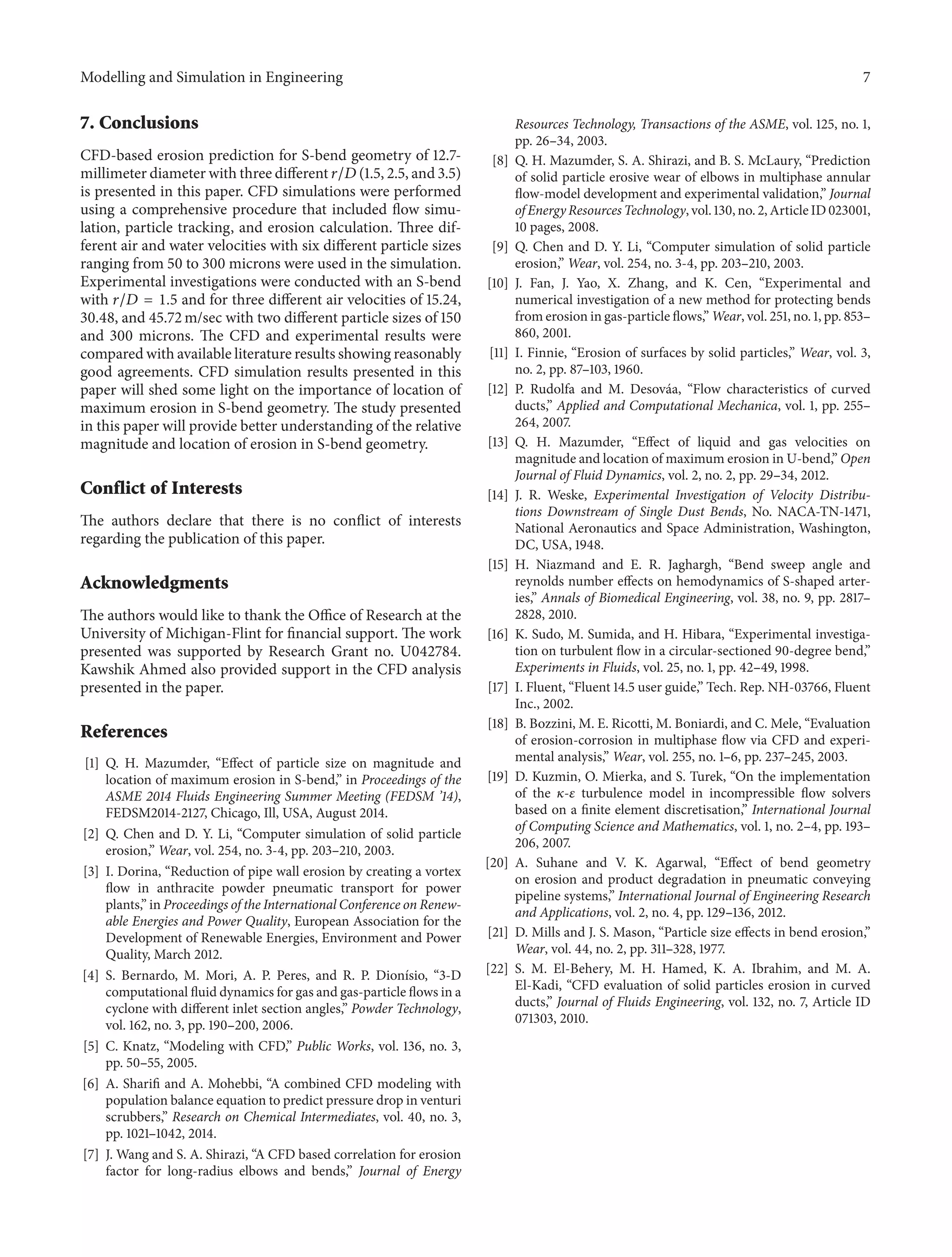 Modelling and Simulation in Engineering 7
7. Conclusions
CFD-based erosion prediction for S-bend geometry of 12.7-
millimeter diameter with three different 𝑟/𝐷 (1.5, 2.5, and 3.5)
is presented in this paper. CFD simulations were performed
using a comprehensive procedure that included flow simu-
lation, particle tracking, and erosion calculation. Three dif-
ferent air and water velocities with six different particle sizes
ranging from 50 to 300 microns were used in the simulation.
Experimental investigations were conducted with an S-bend
with 𝑟/𝐷 = 1.5 and for three different air velocities of 15.24,
30.48, and 45.72 m/sec with two different particle sizes of 150
and 300 microns. The CFD and experimental results were
compared with available literature results showing reasonably
good agreements. CFD simulation results presented in this
paper will shed some light on the importance of location of
maximum erosion in S-bend geometry. The study presented
in this paper will provide better understanding of the relative
magnitude and location of erosion in S-bend geometry.
Conflict of Interests
The authors declare that there is no conflict of interests
regarding the publication of this paper.
Acknowledgments
The authors would like to thank the Office of Research at the
University of Michigan-Flint for financial support. The work
presented was supported by Research Grant no. U042784.
Kawshik Ahmed also provided support in the CFD analysis
presented in the paper.
References
[1] Q. H. Mazumder, “Effect of particle size on magnitude and
location of maximum erosion in S-bend,” in Proceedings of the
ASME 2014 Fluids Engineering Summer Meeting (FEDSM ’14),
FEDSM2014-2127, Chicago, Ill, USA, August 2014.
[2] Q. Chen and D. Y. Li, “Computer simulation of solid particle
erosion,” Wear, vol. 254, no. 3-4, pp. 203–210, 2003.
[3] I. Dorina, “Reduction of pipe wall erosion by creating a vortex
flow in anthracite powder pneumatic transport for power
plants,” in Proceedings of the International Conference on Renew-
able Energies and Power Quality, European Association for the
Development of Renewable Energies, Environment and Power
Quality, March 2012.
[4] S. Bernardo, M. Mori, A. P. Peres, and R. P. Dion´ısio, “3-D
computational fluid dynamics for gas and gas-particle flows in a
cyclone with different inlet section angles,” Powder Technology,
vol. 162, no. 3, pp. 190–200, 2006.
[5] C. Knatz, “Modeling with CFD,” Public Works, vol. 136, no. 3,
pp. 50–55, 2005.
[6] A. Sharifi and A. Mohebbi, “A combined CFD modeling with
population balance equation to predict pressure drop in venturi
scrubbers,” Research on Chemical Intermediates, vol. 40, no. 3,
pp. 1021–1042, 2014.
[7] J. Wang and S. A. Shirazi, “A CFD based correlation for erosion
factor for long-radius elbows and bends,” Journal of Energy
Resources Technology, Transactions of the ASME, vol. 125, no. 1,
pp. 26–34, 2003.
[8] Q. H. Mazumder, S. A. Shirazi, and B. S. McLaury, “Prediction
of solid particle erosive wear of elbows in multiphase annular
flow-model development and experimental validation,” Journal
of Energy Resources Technology, vol. 130, no. 2, Article ID 023001,
10 pages, 2008.
[9] Q. Chen and D. Y. Li, “Computer simulation of solid particle
erosion,” Wear, vol. 254, no. 3-4, pp. 203–210, 2003.
[10] J. Fan, J. Yao, X. Zhang, and K. Cen, “Experimental and
numerical investigation of a new method for protecting bends
from erosion in gas-particle flows,” Wear, vol. 251, no. 1, pp. 853–
860, 2001.
[11] I. Finnie, “Erosion of surfaces by solid particles,” Wear, vol. 3,
no. 2, pp. 87–103, 1960.
[12] P. Rudolfa and M. Desov´aa, “Flow characteristics of curved
ducts,” Applied and Computational Mechanica, vol. 1, pp. 255–
264, 2007.
[13] Q. H. Mazumder, “Effect of liquid and gas velocities on
magnitude and location of maximum erosion in U-bend,” Open
Journal of Fluid Dynamics, vol. 2, no. 2, pp. 29–34, 2012.
[14] J. R. Weske, Experimental Investigation of Velocity Distribu-
tions Downstream of Single Dust Bends, No. NACA-TN-1471,
National Aeronautics and Space Administration, Washington,
DC, USA, 1948.
[15] H. Niazmand and E. R. Jaghargh, “Bend sweep angle and
reynolds number effects on hemodynamics of S-shaped arter-
ies,” Annals of Biomedical Engineering, vol. 38, no. 9, pp. 2817–
2828, 2010.
[16] K. Sudo, M. Sumida, and H. Hibara, “Experimental investiga-
tion on turbulent flow in a circular-sectioned 90-degree bend,”
Experiments in Fluids, vol. 25, no. 1, pp. 42–49, 1998.
[17] I. Fluent, “Fluent 14.5 user guide,” Tech. Rep. NH-03766, Fluent
Inc., 2002.
[18] B. Bozzini, M. E. Ricotti, M. Boniardi, and C. Mele, “Evaluation
of erosion-corrosion in multiphase flow via CFD and experi-
mental analysis,” Wear, vol. 255, no. 1–6, pp. 237–245, 2003.
[19] D. Kuzmin, O. Mierka, and S. Turek, “On the implementation
of the 𝜅-𝜀 turbulence model in incompressible flow solvers
based on a finite element discretisation,” International Journal
of Computing Science and Mathematics, vol. 1, no. 2–4, pp. 193–
206, 2007.
[20] A. Suhane and V. K. Agarwal, “Effect of bend geometry
on erosion and product degradation in pneumatic conveying
pipeline systems,” International Journal of Engineering Research
and Applications, vol. 2, no. 4, pp. 129–136, 2012.
[21] D. Mills and J. S. Mason, “Particle size effects in bend erosion,”
Wear, vol. 44, no. 2, pp. 311–328, 1977.
[22] S. M. El-Behery, M. H. Hamed, K. A. Ibrahim, and M. A.
El-Kadi, “CFD evaluation of solid particles erosion in curved
ducts,” Journal of Fluids Engineering, vol. 132, no. 7, Article ID
071303, 2010.
 