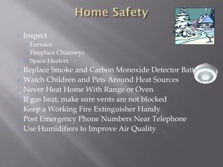 Inspect
Furnace
Fireplace Chimneys
Space Heaters
Replace Smoke and Carbon Monoxide Detector Batteries
Watch Children and Pets Around Heat Sources
Never Heat Home With Range or Oven
If gas heat, make sure vents are not blocked
Keep a Working Fire Extinguisher Handy
Post Emergency Phone Numbers Near Telephone
Use Humidifiers to Improve Air Quality
 