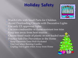 Watch Gifts with Small Parts for Children
Avoid Overloading Circuits with Decorative Lights
Use only UL approved lights
Use non-combustible or flame-resistant tree trim
Keep tree away from heat sources
Choose tinsel made of plastic or non-leaded materials
Practice Safe Fire Prevention in the Home
Keep Christmas Trees Well-Hydrated
Use Care when Burning Candles
Unplug Tree Lights when Away from Home
 