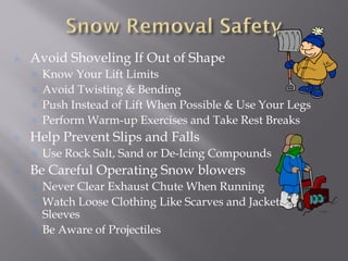 Avoid Shoveling If Out of Shape
Know Your Lift Limits
Avoid Twisting & Bending
Push Instead of Lift When Possible & Use Your Legs
Perform Warm-up Exercises and Take Rest Breaks
Help Prevent Slips and Falls
Use Rock Salt, Sand or De-Icing Compounds
Be Careful Operating Snow blowers
Never Clear Exhaust Chute When Running
Watch Loose Clothing Like Scarves and Jacket
Sleeves
Be Aware of Projectiles
 