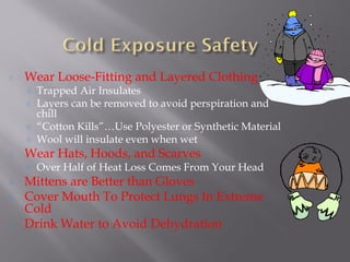 Wear Loose-Fitting and Layered Clothing
Trapped Air Insulates
Layers can be removed to avoid perspiration and
chill
“Cotton Kills”…Use Polyester or Synthetic Material
Wool will insulate even when wet
Wear Hats, Hoods, and Scarves
Over Half of Heat Loss Comes From Your Head
Mittens are Better than Gloves
Cover Mouth To Protect Lungs In Extreme
Cold
Drink Water to Avoid Dehydration
 
