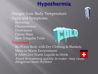 Danger: Low Body Temperature
Signs and Symptoms:
Shivering
Disorientation
Drowsiness
Glassy Stare
Slow Irregular Pulse
Treatment:
Re-Warm Body with Dry Clothing & Blankets
Move to Warm Environment
If Alert Give Warm Liquids to Drink
Avoid re-warming quickly in water : may cause
dangerous heart rhythms
 