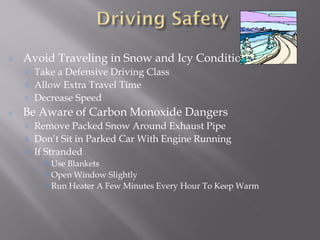 Avoid Traveling in Snow and Icy Conditions
Take a Defensive Driving Class
Allow Extra Travel Time
Decrease Speed
Be Aware of Carbon Monoxide Dangers
Remove Packed Snow Around Exhaust Pipe
Don’t Sit in Parked Car With Engine Running
If Stranded
Use Blankets
Open Window Slightly
Run Heater A Few Minutes Every Hour To Keep Warm
 