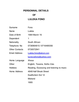 PERSONNAL DETAILS
OF
LULEKA FONO
Surname Fono
Name Luleka
Date of Birth 1984 March 16
Dependent 1
Nationality South African
Telephone No 0736964815 / 0716489356
Other Contacts 0730072941
Email Address Luleka.fono@alcon.con
lucreciafono@yahoo.com
Home Language Xhosa
Other English, Tswana, Sotho Zulu
Hobbies Reading, Excessing and listening to music
Home Address 4848 Half Break Street
Kaalfontein Ext 12
Midrand
1685
 