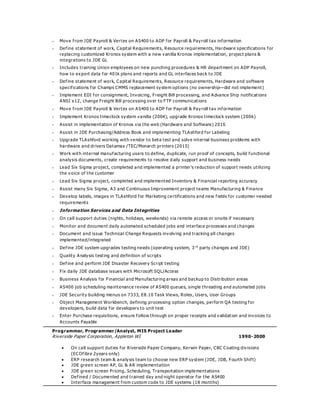  Move from JDE Payroll & Vertex on AS400 to ADP for Payroll & Payroll tax information
 Define statement of work, Capital Requirements, Resource requirements, Hardware specifications for
replacing customized Kronos system with a new vanilla Kronos implementation, project plans &
integrations to JDE GL
 Includes training Union employees on new punching procedures & HR department on ADP Payroll,
how to export data for 401k plans and reports and GL interfaces back to JDE
 Define statement of work, Capital Requirements, Resource requirements, Hardware and software
specifications for Champs CMMS replacement system options (no ownership—did not implement)
 Implement EDI for consignment, Invoicing, Freight Bill processing, and Advance Ship notifications
ANSI x12, change Freight Bill processing over to FTP communications
 Move from JDE Payroll & Vertex on AS400 to ADP for Payroll & Payroll tax information
 Implement Kronos timeclock system vanilla (2004), upgrade Kronos timeclock system (2006)
 Assist in implementation of Kronos via the web (Hardware and Software) 2016
 Assist in JDE Purchasing/Address Book and implementing TLAshford for Labeling
 Upgrade TLAshford working with vendor to beta test and solve internal business problems with
hardware and drivers Datamax /TEC/Monarch printers (2015)
 Work with internal manufacturing users to define, duplicate, run proof of concepts, build functional
analysis documents, create requirements to resolve d aily support and business needs
 Lead Six Sigma project, completed and implemented a printer’s reduction of support needs utilizing
the voice of the customer
 Lead Six Sigma project, completed and implemented Inventory & Financial reporting accuracy
 Assist many Six Sigma, A3 and Continuous Improvement project teams Manufacturing & Finance
 Develop labels, images in TLAshford for Marketing ce rtifications and new fields for customer needed
requirements
 Information Services and Data Integrities
 On call support duties (nights, holidays, weekends) via remote access or onsite if necessary
 Monitor and document daily automated scheduled jobs and interface processes and changes
 Document and issue Technical Change Requests involving and tracking all changes
implemented/integrated
 Define JDE system upgrades testing needs (operating system, 3 rd
party changes and JDE)
 Quality Analysis testing and definition of scripts
 Define and perform JDE Disaster Recovery Script testing
 Fix daily JDE database issues with Microsoft SQL/Access
 Business Analysis for Financial and Manufacturing areas and backup to Distribution areas
 AS400 job scheduling maintenance review of AS400 queues, single threading and automated jobs
 JDE Security building menus on 7333, E8.10 Task Views, Roles, Users, User Groups
 Object Management Workbench, defining processing option changes, perform QA testing for
developers, build data for developers to unit test
 Enter Purchase requisitions, ensure follow through on proper receipts and validation and invoices to
Accounts Payable
Programmer, Programmer/Analyst, MIS Project Leader
Riverside Paper Corporation, Appleton WI 1990-2000
 On call support duties for Riverside Paper Company, Kerwin Paper, CBC Coating divisions
(ECOfibre 2years only)
 ERP research team & analysis team to choose new ERP system (JDE, JDB, Fourth Shift)
 JDE green screen AP, GL & AR implementation
 JDE green screen Pricing, Scheduling, Transportation implementations
 Defined / Documented and trained day and night operator for the AS400
 Interface management from custom code to JDE systems (18 months)
 