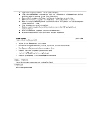  Operations support guide Unix system (daily, mo nthly)
 Operations management (Day operator, night part time operator, hardware support services
and contract programmers) Hiring, firing, contracting
 Support desk management of issues list, team projects, resource constraints
 EDI Implementations, upgrades to Sales Orders, Acknowledgements & Invoices
 New division project management, code implementation management and code development
(recycling plant ECOfibre)
 Time Studies union manufacturing floor
 Cobol programming, development, team lead development and 3 r d
party software
implementations
 Printer installations, upgrades and hardware maintenance
 Kronos implementations Union, Non-Union Hourly & scheduling
Programmer 1989-1990
Team Industries, Kaukauna WI
 Wiring, printer & equipment maintenance
 Operations management review (backups, procedures, process development)
 User Support office communications message systems
 Labeling electronic equipment, parts identification
 Engineering PC updates, networking, backups
 Program development, review, changes & documentation
SPECIAL INTERESTS
Junior Achievement, Nascar Racing, Packers fan, Family
REFERENCES
Furnished upon request.
 