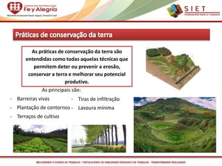 MELHORANDO O ACESSO AO TRABALHO - FORTALECENDO AS HABILIDADES PESSOAIS E DE TRABALHO - TRANSFORMANDO REALIDADES
As práticas de conservação da terra são
entendidas como todas aquelas técnicas que
permitem deter ou prevenir a erosão,
conservar a terra e melhorar seu potencial
produtivo.
As principais são:
- Barreiras vivas
- Plantação de contornos
- Terraços de cultivo
- Tiras de infiltração
- Lavoura mínima
 