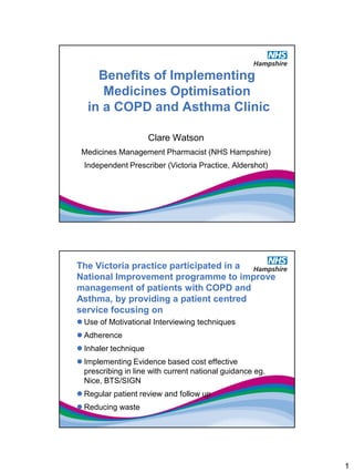 Benefits of Implementing
      Medicines Optimisation
   in a COPD and Asthma Clinic

                      Clare Watson
 Medicines Management Pharmacist (NHS Hampshire)
  Independent Prescriber (Victoria Practice, Aldershot)




The Victoria practice participated in a
National Improvement programme to improve
management of patients with COPD and
Asthma, by providing a patient centred
service focusing on
 Use of Motivational Interviewing techniques
 Adherence
 Inhaler technique
 Implementing Evidence based cost effective
  prescribing in line with current national guidance eg.
  Nice, BTS/SIGN
 Regular patient review and follow up
 Reducing waste




                                                           1
 