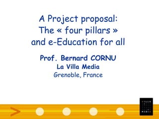 A Project proposal:
The « four pillars »
and e-Education for all
Prof. Bernard CORNU
La Villa Media
Grenoble, France
 