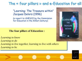 “Learning: The Treasure within”
Jacques Delors (1996)
(a report to UNESCO by the Commission
for Education in the XXIst Century)
The four pillars of Education :
Learning to know
Learning to do
Learning to live together, learning to live with others
Learning to be
The « four pillars » and e-Education for all
 