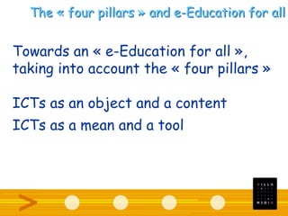 The « four pillars » and e-Education for all
Towards an « e-Education for all »,
taking into account the « four pillars »
ICTs as an object and a content
ICTs as a mean and a tool
 
