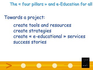 The « four pillars » and e-Education for all
Towards a project:
create tools and resources
create strategies
create « e-educational » services
success stories
 
