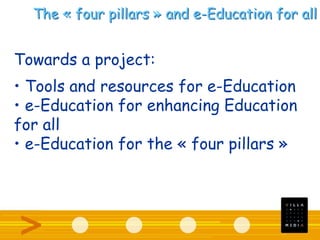 The « four pillars » and e-Education for all
Towards a project:
• Tools and resources for e-Education
• e-Education for enhancing Education
for all
• e-Education for the « four pillars »
 