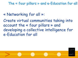 The « four pillars » and e-Education for all
« Networking for all »:
Create virtual communities taking into
account the « four pillars » and
developing a collective intelligence for
e-Education for all
 