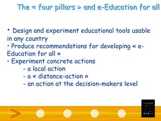 The « four pillars » and e-Education for all
• Design and experiment educational tools usable
in any country
• Produce recommendations for developing « e-
Education for all »
• Experiment concrete actions
- a local action
- a « distance-action »
- an action at the decision-makers level
 