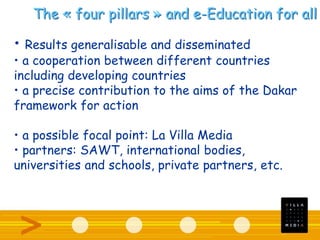 The « four pillars » and e-Education for all
• Results generalisable and disseminated
• a cooperation between different countries
including developing countries
• a precise contribution to the aims of the Dakar
framework for action
• a possible focal point: La Villa Media
• partners: SAWT, international bodies,
universities and schools, private partners, etc.
 